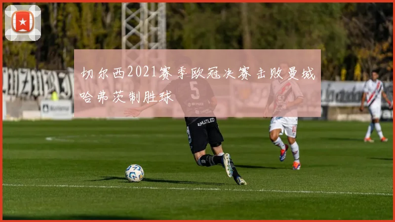 切尔西2021赛季欧冠决赛击败曼城哈弗茨制胜球