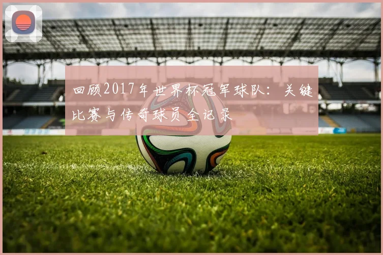 回顾2017年世界杯冠军球队：关键比赛与传奇球员全记录