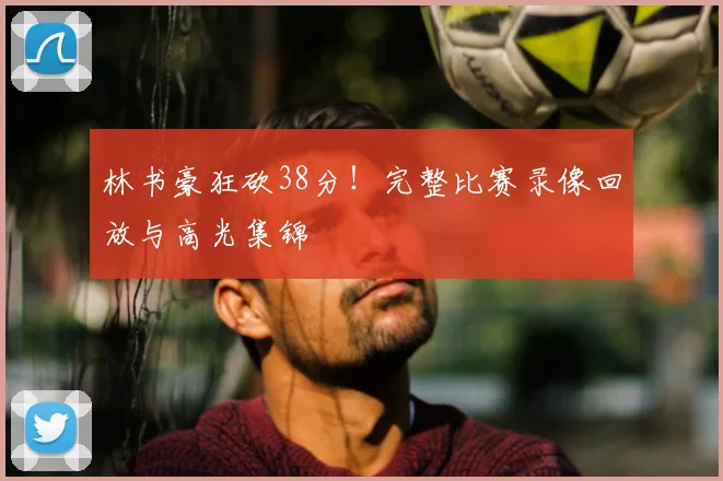 林书豪狂砍38分！完整比赛录像回放与高光集锦