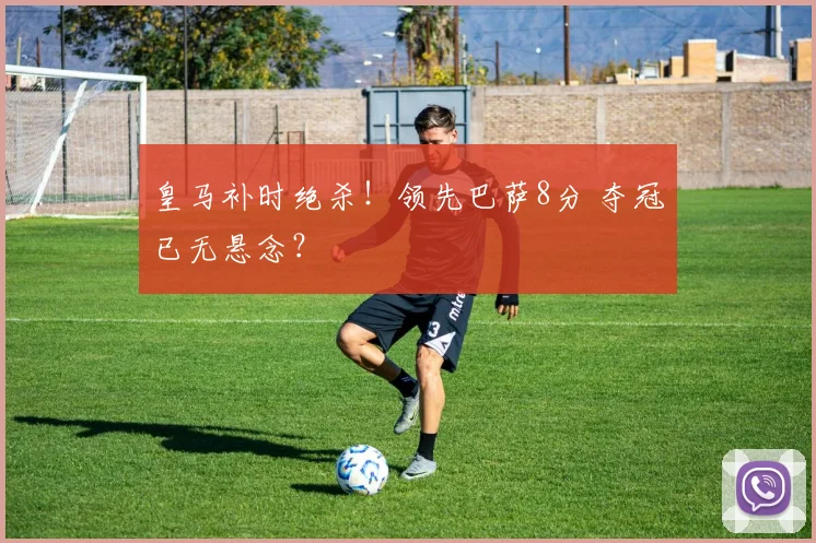 皇马补时绝杀！领先巴萨8分 夺冠已无悬念？