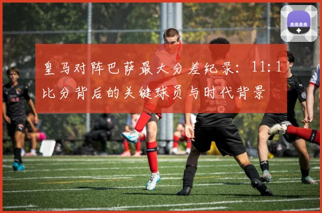 皇马对阵巴萨最大分差纪录:11:1比分背后的关键球员与时代背景