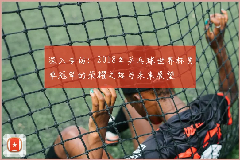 深入专访：2018年乒乓球世界杯男单冠军的荣耀之路与未来展望