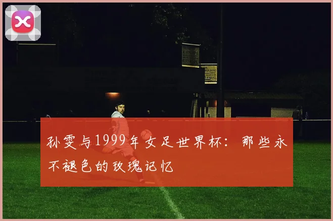 孙雯与1999年女足世界杯：那些永不褪色的玫瑰记忆