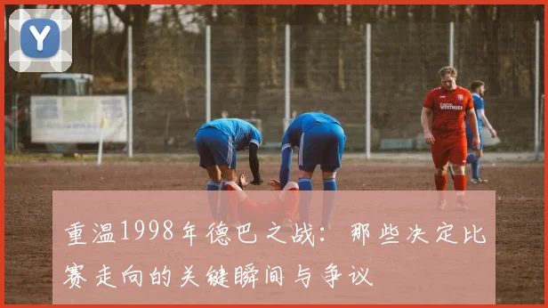 重温1998年德巴之战：那些决定比赛走向的关键瞬间与争议