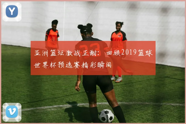 亚洲篮坛激战正酣：回顾2019篮球世界杯预选赛精彩瞬间