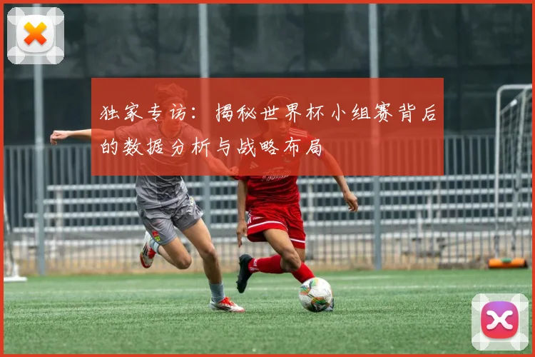独家专访：揭秘世界杯小组赛背后的数据分析与战略布局