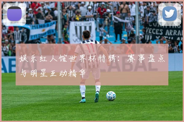 娱乐红人馆世界杯特辑:赛事盘点与明星互动精华