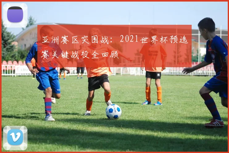 亚洲赛区突围战:2021世界杯预选赛关键战役全回顾