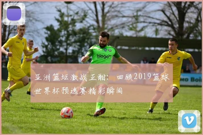 亚洲篮坛激战正酣：回顾2019篮球世界杯预选赛精彩瞬间