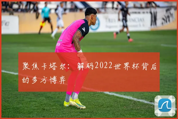 聚焦卡塔尔:解码2022世界杯背后的多方博弈