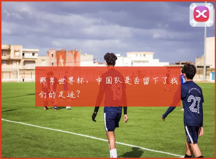 那年世界杯，中国队是否留下了我们的足迹？