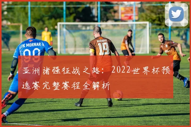 亚洲诸强征战之路:2022世界杯预选赛完整赛程全解析