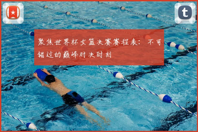 聚焦世界杯女篮决赛赛程表：不可错过的巅峰对决时刻