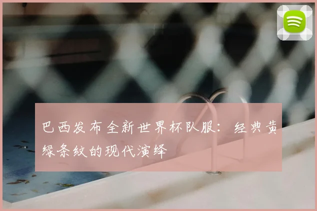 巴西发布全新世界杯队服：经典黄绿条纹的现代演绎