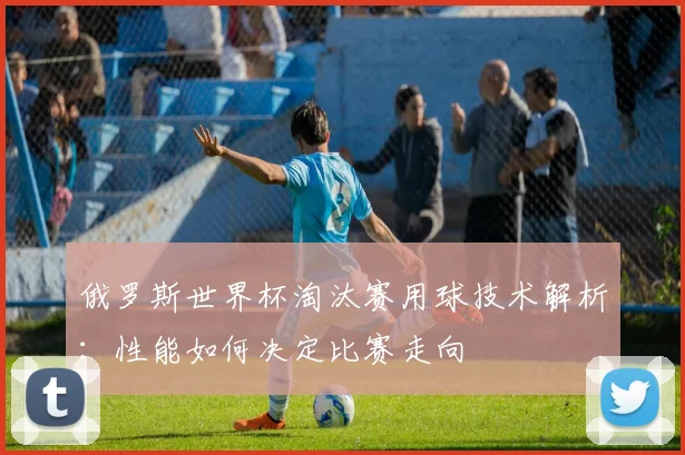 俄罗斯世界杯淘汰赛用球技术解析：性能如何决定比赛走向