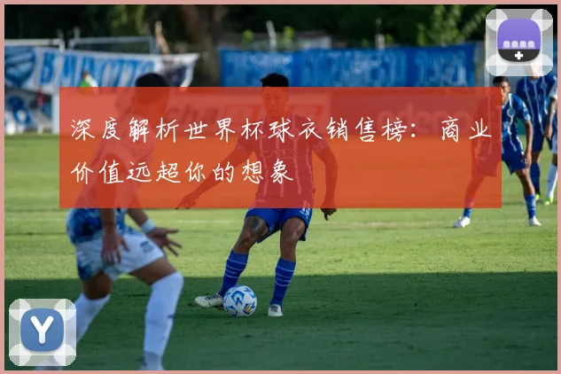 深度解析世界杯球衣销售榜：商业价值远超你的想象