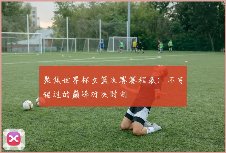 聚焦世界杯女篮决赛赛程表：不可错过的巅峰对决时刻