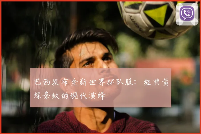 巴西发布全新世界杯队服：经典黄绿条纹的现代演绎