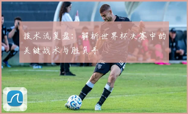 技术流复盘：解析世界杯决赛中的关键战术与胜负手