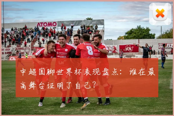 中超国脚世界杯表现盘点：谁在最高舞台证明了自己？