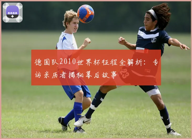 德国队2010世界杯征程全解析：专访亲历者揭秘幕后故事